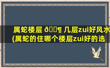 属蛇楼层 🐶 几层zui
好风水(属蛇的住哪个楼层zui
好的选择)